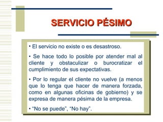 SERVICIO PÉSIMOSERVICIO PÉSIMO
• El servicio no existe o es desastroso.
• Se hace todo lo posible por atender mal al
cliente y obstaculizar o burocratizar el
cumplimiento de sus expectativas.
• Por lo regular el cliente no vuelve (a menos
que lo tenga que hacer de manera forzada,
como en algunas oficinas de gobierno) y se
expresa de manera pésima de la empresa.
• “No se puede”, “No hay”.
 