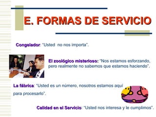 E. FORMAS DE SERVICIOE. FORMAS DE SERVICIO
Calidad en el ServicioCalidad en el Servicio: “Usted nos interesa y le cumplimos”.
CongeladorCongelador: “Usted no nos importa”.
La fábricaLa fábrica: “Usted es un número, nosotros estamos aquí
para procesarlo”.
El zoológico misteriosoEl zoológico misterioso:: “Nos estamos esforzando,
pero realmente no sabemos que estamos haciendo”.
 