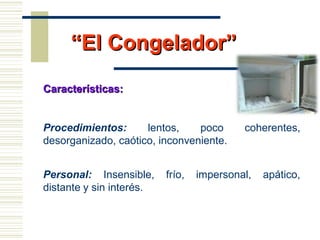 ““El Congelador”El Congelador”
Características:Características:
Procedimientos: lentos, poco coherentes,
desorganizado, caótico, inconveniente.
Personal: Insensible, frío, impersonal, apático,
distante y sin interés.
 