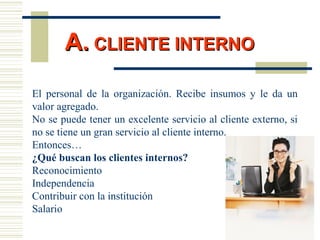 El personal de la organización. Recibe insumos y le da un
valor agregado.
No se puede tener un excelente servicio al cliente externo, si
no se tiene un gran servicio al cliente interno.
Entonces…
¿Qué buscan los clientes internos?
Reconocimiento
Independencia
Contribuir con la institución
Salario
A.A. CLIENTE INTERNOCLIENTE INTERNO
 