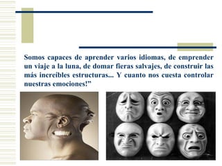 Somos capaces de aprender varios idiomas, de emprender
un viaje a la luna, de domar fieras salvajes, de construir las
más increíbles estructuras... Y cuanto nos cuesta controlar
nuestras emociones!”
 