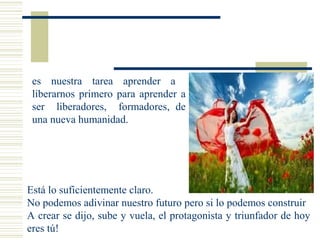es nuestra tarea aprender a
liberarnos primero para aprender a
ser liberadores, formadores, de
una nueva humanidad.
Está lo suficientemente claro.
No podemos adivinar nuestro futuro pero si lo podemos construir
A crear se dijo, sube y vuela, el protagonista y triunfador de hoy
eres tú!
 