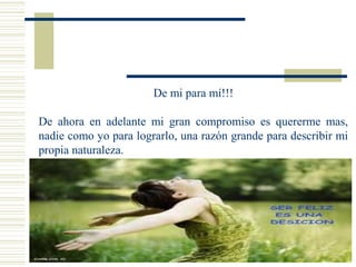 De mi para mí!!!
De ahora en adelante mi gran compromiso es quererme mas,
nadie como yo para lograrlo, una razón grande para describir mi
propia naturaleza.
 