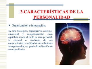 3.CARACTERÍSTICAS DE LA
PERSONALIDAD
 Organización e integración:
De tipo biológico, cognoscitivo, afectivo-
emocional y comportamental, cuyo
equilibrio revela el estilo de vida personal,
la claridad o confusión de sus
conocimientos, la calidad de sus relaciones
interpersonales y el grado de utilización de
sus capacidades.
 