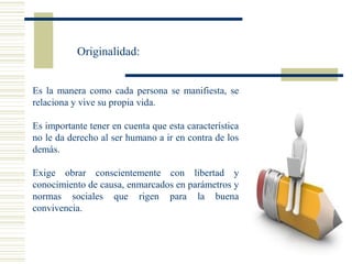 Originalidad:
Es la manera como cada persona se manifiesta, se
relaciona y vive su propia vida.
Es importante tener en cuenta que esta característica
no le da derecho al ser humano a ir en contra de los
demás.
Exige obrar conscientemente con libertad y
conocimiento de causa, enmarcados en parámetros y
normas sociales que rigen para la buena
convivencia.
 