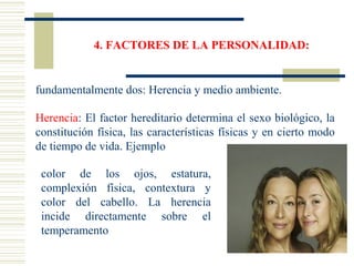 4. FACTORES DE LA PERSONALIDAD:
fundamentalmente dos: Herencia y medio ambiente.
Herencia: El factor hereditario determina el sexo biológico, la
constitución física, las características físicas y en cierto modo
de tiempo de vida. Ejemplo
color de los ojos, estatura,
complexión física, contextura y
color del cabello. La herencia
incide directamente sobre el
temperamento
 