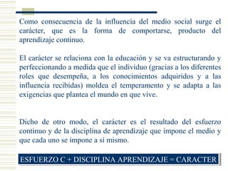 Como consecuencia de la influencia del medio social surge el
carácter, que es la forma de comportarse, producto del
aprendizaje continuo.
El carácter se relaciona con la educación y se va estructurando y
perfeccionando a medida que el individuo (gracias a los diferentes
roles que desempeña, a los conocimientos adquiridos y a las
influencia recibidas) moldea el temperamento y se adapta a las
exigencias que plantea el mundo en que vive.
Dicho de otro modo, el carácter es el resultado del esfuerzo
continuo y de la disciplina de aprendizaje que impone el medio y
que cada uno se impone a sí mismo.
ESFUERZO C + DISCIPLINA APRENDIZAJE = CARACTERESFUERZO C + DISCIPLINA APRENDIZAJE = CARACTER
 