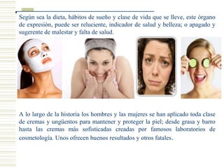 Según sea la dieta, hábitos de sueño y clase de vida que se lleve, este órgano
de expresión, puede ser reluciente, indicador de salud y belleza; o apagado y
sugerente de malestar y falta de salud.
A lo largo de la historia los hombres y las mujeres se han aplicado toda clase
de cremas y ungüentos para mantener y proteger la piel; desde grasa y barro
hasta las cremas más sofisticadas creadas por famosos laboratorios de
cosmetología. Unos ofrecen buenos resultados y otros fatales.
 