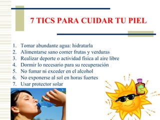 7 TICS PARA CUIDAR TU PIEL
1. Tomar abundante agua: hidratarla
2. Alimentarse sano comer frutas y verduras
3. Realizar deporte o actividad física al aire libre
4. Dormir lo necesario para su recuperación
5. No fumar ni exceder en el alcohol
6. No exponerse al sol en horas fuertes
7. Usar protector solar
 