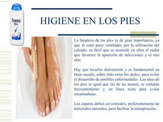 HIGIENE EN LOS PIES
La limpieza de los pies es de gran importancia, ya
que al estar poco ventilados por la utilización del
calzado, es fácil que se acumule en ellos el sudor
que favorece la aparición de infecciones y el mal
olor.
Hay que lavarlos diariamente y es fundamental un
buen secado, sobre todo entre los dedos, para evitar
el desarrollo de posibles enfermedades. Las uñas de
los pies al igual que las de las manos, se cortarán
frecuentemente y en línea recta para evitar
encarnaduras.
Los zapatos deben ser cómodos, preferentemente de
materiales naturales, para facilitar la transpiración.
 