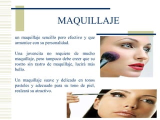 MAQUILLAJE
un maquillaje sencillo pero efectivo y que
armonice con su personalidad.
Una jovencita no requiere de mucho
maquillaje, pero tampoco debe creer que su
rostro sin rastro de maquillaje, lucirá más
bello.
Un maquillaje suave y delicado en tonos
pasteles y adecuado para su tono de piel,
realzará su atractivo.
 