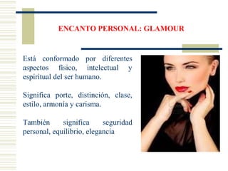 ENCANTO PERSONAL: GLAMOUR
Está conformado por diferentes
aspectos físico, intelectual y
espiritual del ser humano.
Significa porte, distinción, clase,
estilo, armonía y carisma.
También significa seguridad
personal, equilibrio, elegancia
 