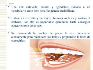  Una voz cultivada, natural y agradable, sumada a un
vocabulario culto pero sencillo genera credibilidad.
 Hablar en voz alta y en tonos chillones molesta y motiva el
rechazo. Por ello es importante ejercitarse hasta conseguir
educar el tono de la voz.
 Se recomienda la práctica de grabar la voz, escucharse
atentamente para reconocer sus fallas y proponerse la tarea de
corregirlas..
 