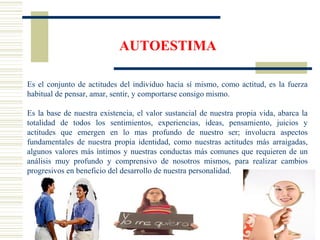 AUTOESTIMA
Es el conjunto de actitudes del individuo hacia sí mismo, como actitud, es la fuerza
habitual de pensar, amar, sentir, y comportarse consigo mismo.
Es la base de nuestra existencia, el valor sustancial de nuestra propia vida, abarca la
totalidad de todos los sentimientos, experiencias, ideas, pensamiento, juicios y
actitudes que emergen en lo mas profundo de nuestro ser; involucra aspectos
fundamentales de nuestra propia identidad, como nuestras actitudes más arraigadas,
algunos valores más íntimos y nuestras conductas más comunes que requieren de un
análisis muy profundo y comprensivo de nosotros mismos, para realizar cambios
progresivos en beneficio del desarrollo de nuestra personalidad.
 