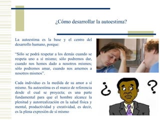 ¿Cómo desarrollar la autoestima?
La autoestima es la base y el centro del
desarrollo humano, porque:
“Sólo se podrá respetar a los demás cuando se
respeta uno a sí mismo; sólo podremos dar,
cuando nos hemos dado a nosotros mismos;
sólo podremos amar, cuando nos amemos a
nosotros mismos”.
Cada individuo es la medida de su amor a sí
mismo. Su autoestima es el marco de referencia
desde el cual se proyecta; es una parte
fundamental para que el hombre alcance la
plenitud y autorrealización en la salud física y
mental, productividad y creatividad, es decir,
es la plena expresión de sí mismo
 