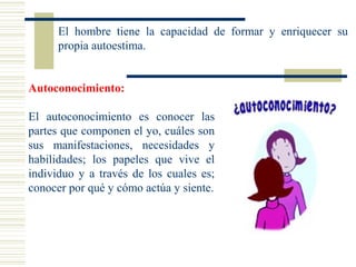 Autoconocimiento:
El autoconocimiento es conocer las
partes que componen el yo, cuáles son
sus manifestaciones, necesidades y
habilidades; los papeles que vive el
individuo y a través de los cuales es;
conocer por qué y cómo actúa y siente.
El hombre tiene la capacidad de formar y enriquecer su
propia autoestima.
 