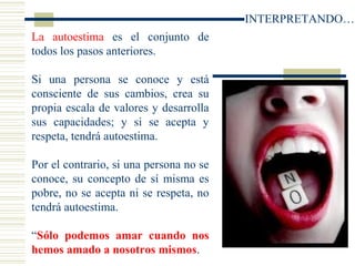 La autoestima es el conjunto de
todos los pasos anteriores.
Si una persona se conoce y está
consciente de sus cambios, crea su
propia escala de valores y desarrolla
sus capacidades; y si se acepta y
respeta, tendrá autoestima.
Por el contrario, si una persona no se
conoce, su concepto de sí misma es
pobre, no se acepta ni se respeta, no
tendrá autoestima.
“Sólo podemos amar cuando nos
hemos amado a nosotros mismos.
INTERPRETANDO…
 