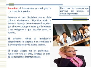 Escuchar al interlocutor es vital para la
convivencia armónica.
Escuchar es una disciplina que se debe
cultivar diariamente. Significa abrir la
mente al mensaje que nos transmiten, dejar
que el otro exponga el tema que le interesa
y no obligarlo a que escuche antes, el
nuestro.
Si dejamos hablar al interlocutor
obtendremos su simpatía y su confianza y
él corresponderá de la misma manera.
El interés sincero por los problemas y
puntos de vista del otro, favorece el clima
de las relaciones interpersonales.
Hacer que las personas que
conviven con nosotros se
sientan importantes.
 