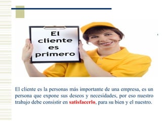El cliente es la personas más importante de una empresa, es un
persona que expone sus deseos y necesidades, por eso nuestro
trabajo debe consistir en satisfacerlo, para su bien y el nuestro.
 