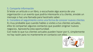 5. Comparte información
Si leíste un artículo o un libro, o escuchaste algo acerca de una
organización o un evento que podría interesarle a tu cliente, envíale un
mensaje o haz una llamada para hacérselo saber.
6. Considera el seguimiento como una forma de conocer nuevos clientes
Es muy probable que cuando hables o visites a tus clientes actuales,
ellos te compartan algunos contactos que pueden originar nuevos
negocios. Aprovecha esta oportunidad.
Con todo lo que tus clientes actuales pueden hacer por ti, simplemente
no hay razón para no mantenerte en contacto con ellos.
 