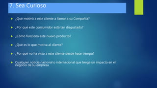 7. Sea Curioso
 ¿Qué motivó a este cliente a llamar a su Compañía?
 ¿Por qué este consumidor está tan disgustado?
 ¿Cómo funciona este nuevo producto?
 ¿Qué es lo que motiva al cliente?
 ¿Por qué no ha visto a este cliente desde hace tiempo?
 Cualquier noticia nacional o internacional que tenga un impacto en el
negocio de su empresa
 