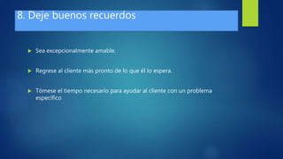 8. Deje buenos recuerdos
 Sea excepcionalmente amable.
 Regrese al cliente más pronto de lo que él lo espera.
 Tómese el tiempo necesario para ayudar al cliente con un problema
específico
 