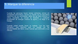 9. Marque la diferencia
Cuando las personas hacen tareas rutinarias, entran en
modalidad automática, cierran su mente con la naturaleza
repetitiva de sus actividades, dejan de ser ellos mismos, y
como resultado, se cansan se fastidian y cualquier
posibilidad de energía creativa se agota y no llega a su
trabajo.
Cuando usted puede hacer su trabajo “con los ojos
cerrados”, eso significa que no puede ver las
oportunidades de hacer cosas nuevas que estimulen a sus
clientes.
 