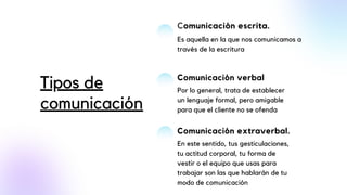 Comunicación escrita.
Es aquella en la que nos comunicamos a
través de la escritura
Comunicación verbal
Por lo general, trata de establecer
un lenguaje formal, pero amigable
para que el cliente no se ofenda
Comunicación extraverbal.
En este sentido, tus gesticulaciones,
tu actitud corporal, tu forma de
vestir o el equipo que usas para
trabajar son las que hablarán de tu
modo de comunicación
Tipos de
comunicación
 