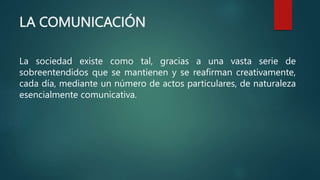 LA COMUNICACIÓN
La sociedad existe como tal, gracias a una vasta serie de
sobreentendidos que se mantienen y se reafirman creativamente,
cada día, mediante un número de actos particulares, de naturaleza
esencialmente comunicativa.
 