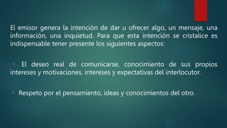 El emisor genera la intención de dar u ofrecer algo, un mensaje, una
información, una inquietud. Para que esta intención se cristalice es
indispensable tener presente los siguientes aspectos:
El deseo real de comunicarse, conocimiento de sus propios
intereses y motivaciones, intereses y expectativas del interlocutor.
Respeto por el pensamiento, ideas y conocimientos del otro.
 