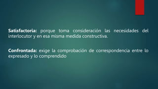 Satisfactoria: porque toma consideración las necesidades del
interlocutor y en esa misma medida constructiva.
Confrontada: exige la comprobación de correspondencia entre lo
expresado y lo comprendido
 