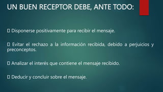 UN BUEN RECEPTOR DEBE, ANTE TODO:
Disponerse positivamente para recibir el mensaje.
Evitar el rechazo a la información recibida, debido a perjuicios y
preconceptos.
Analizar el interés que contiene el mensaje recibido.
Deducir y concluir sobre el mensaje.
 