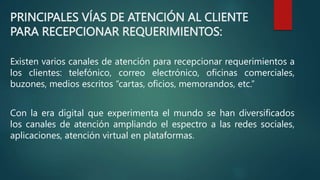 PRINCIPALES VÍAS DE ATENCIÓN AL CLIENTE
PARA RECEPCIONAR REQUERIMIENTOS:
Existen varios canales de atención para recepcionar requerimientos a
los clientes: telefónico, correo electrónico, oficinas comerciales,
buzones, medios escritos “cartas, oficios, memorandos, etc.”
Con la era digital que experimenta el mundo se han diversificados
los canales de atención ampliando el espectro a las redes sociales,
aplicaciones, atención virtual en plataformas.
 