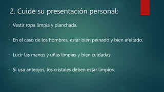 2. Cuide su presentación personal:
Vestir ropa limpia y planchada.
En el caso de los hombres, estar bien peinado y bien afeitado.
Lucir las manos y uñas limpias y bien cuidadas.
Si usa anteojos, los cristales deben estar limpios.
 