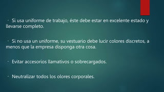 Si usa uniforme de trabajo, éste debe estar en excelente estado y
llevarse completo.
Si no usa un uniforme, su vestuario debe lucir colores discretos, a
menos que la empresa disponga otra cosa.
Evitar accesorios llamativos o sobrecargados.
Neutralizar todos los olores corporales.
 