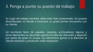 3. Ponga a punto su puesto de trabajo:
Su lugar de trabajo también debe estar bien presentado. Un puesto
desordenado no tiende a favorecer un grato primer encuentro con
su cliente.
Un escritorio lleno de papeles, carpetas, archivadores, lápices y
otros elementos en desorden genera la idea de descuido y dejación
por parte de quien lo ocupa. Los elementos ajenos a la atención al
cliente estorban y producen mala impresión.
 