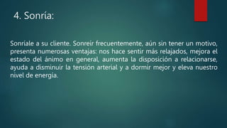 4. Sonría:
Sonríale a su cliente. Sonreír frecuentemente, aún sin tener un motivo,
presenta numerosas ventajas: nos hace sentir más relajados, mejora el
estado del ánimo en general, aumenta la disposición a relacionarse,
ayuda a disminuir la tensión arterial y a dormir mejor y eleva nuestro
nivel de energía.
 