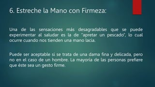 6. Estreche la Mano con Firmeza:
Una de las sensaciones más desagradables que se puede
experimentar al saludar es la de “apretar un pescado”, lo cual
ocurre cuando nos tienden una mano lacia.
Puede ser aceptable si se trata de una dama fina y delicada, pero
no en el caso de un hombre. La mayoría de las personas prefiere
que éste sea un gesto firme.
 