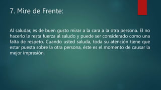 7. Mire de Frente:
Al saludar, es de buen gusto mirar a la cara a la otra persona. El no
hacerlo le resta fuerza al saludo y puede ser considerado como una
falta de respeto. Cuando usted saluda, toda su atención tiene que
estar puesta sobre la otra persona, éste es el momento de causar la
mejor impresión.
 