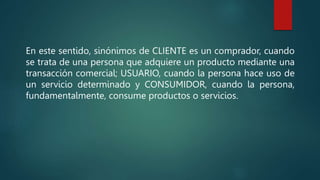 En este sentido, sinónimos de CLIENTE es un comprador, cuando
se trata de una persona que adquiere un producto mediante una
transacción comercial; USUARIO, cuando la persona hace uso de
un servicio determinado y CONSUMIDOR, cuando la persona,
fundamentalmente, consume productos o servicios.
 