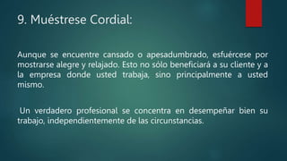 9. Muéstrese Cordial:
Aunque se encuentre cansado o apesadumbrado, esfuércese por
mostrarse alegre y relajado. Esto no sólo beneficiará a su cliente y a
la empresa donde usted trabaja, sino principalmente a usted
mismo.
Un verdadero profesional se concentra en desempeñar bien su
trabajo, independientemente de las circunstancias.
 