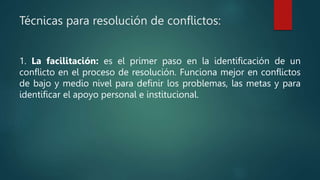 Técnicas para resolución de conflictos:
1. La facilitación: es el primer paso en la identificación de un
conflicto en el proceso de resolución. Funciona mejor en conflictos
de bajo y medio nivel para definir los problemas, las metas y para
identificar el apoyo personal e institucional.
 