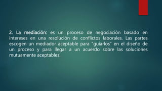2. La mediación: es un proceso de negociación basado en
intereses en una resolución de conflictos laborales. Las partes
escogen un mediador aceptable para "guiarlos” en el diseño de
un proceso y para llegar a un acuerdo sobre las soluciones
mutuamente aceptables.
 