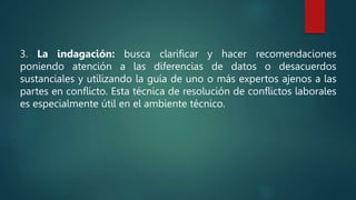 3. La indagación: busca clarificar y hacer recomendaciones
poniendo atención a las diferencias de datos o desacuerdos
sustanciales y utilizando la guía de uno o más expertos ajenos a las
partes en conflicto. Esta técnica de resolución de conflictos laborales
es especialmente útil en el ambiente técnico.
 