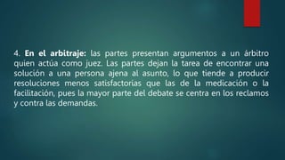 4. En el arbitraje: las partes presentan argumentos a un árbitro
quien actúa como juez. Las partes dejan la tarea de encontrar una
solución a una persona ajena al asunto, lo que tiende a producir
resoluciones menos satisfactorias que las de la medicación o la
facilitación, pues la mayor parte del debate se centra en los reclamos
y contra las demandas.
 
