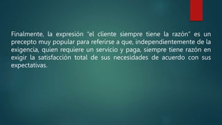 Finalmente, la expresión “el cliente siempre tiene la razón” es un
precepto muy popular para referirse a que, independientemente de la
exigencia, quien requiere un servicio y paga, siempre tiene razón en
exigir la satisfacción total de sus necesidades de acuerdo con sus
expectativas.
 