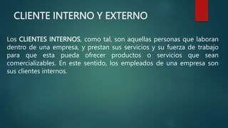 CLIENTE INTERNO Y EXTERNO
Los CLIENTES INTERNOS, como tal, son aquellas personas que laboran
dentro de una empresa, y prestan sus servicios y su fuerza de trabajo
para que esta pueda ofrecer productos o servicios que sean
comercializables. En este sentido, los empleados de una empresa son
sus clientes internos.
 