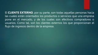 El CLIENTE EXTERNO, por su parte, son todas aquellas personas hacia
las cuales están orientados los productos o servicios que una empresa
pone en el mercado, y de los cuales son efectivos compradores o
usuarios. Como tal, son los clientes externos los que proporcionan el
flujo de ingresos dentro de la empresa.
 