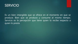 SERVICIO
Es un bien intangible que se ofrece en el momento en que se
produce. Bien que se produce y consume al mismo tiempo.
Servicio es la percepción que tiene quien lo recibe respecto a
quien lo presta
 