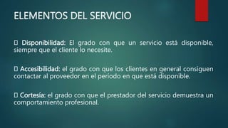 ELEMENTOS DEL SERVICIO
Disponibilidad: El grado con que un servicio está disponible,
siempre que el cliente lo necesite.
Accesibilidad: el grado con que los clientes en general consiguen
contactar al proveedor en el período en que está disponible.
Cortesía: el grado con que el prestador del servicio demuestra un
comportamiento profesional.
 